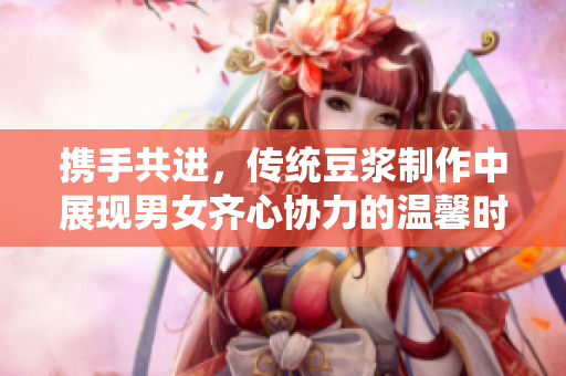 携手共进，传统豆浆制作中展现男女齐心协力的温馨时光