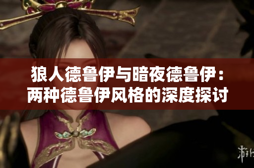 狼人德鲁伊与暗夜德鲁伊：两种德鲁伊风格的深度探讨与比较