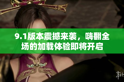 9.1版本震撼来袭，嗨翻全场的加载体验即将开启