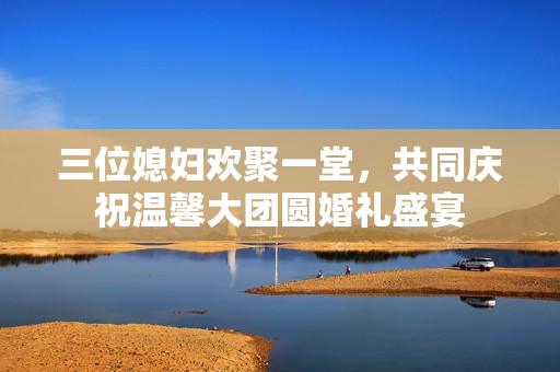 三位媳妇欢聚一堂，共同庆祝温馨大团圆婚礼盛宴