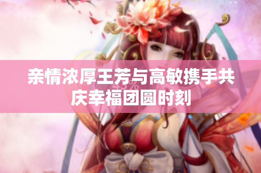 亲情浓厚王芳与高敏携手共庆幸福团圆时刻