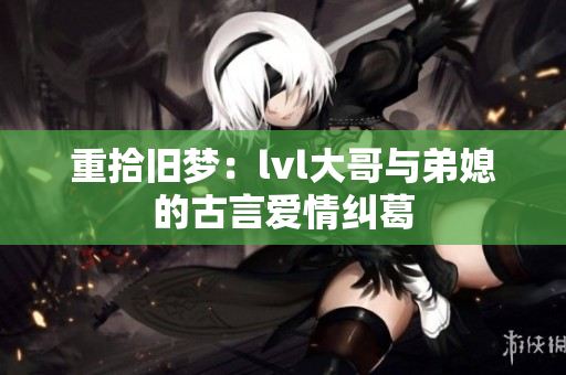 重拾旧梦：lvl大哥与弟媳的古言爱情纠葛