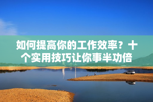 如何提高你的工作效率？十个实用技巧让你事半功倍