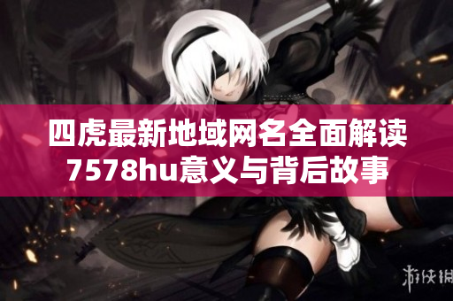 四虎最新地域网名全面解读7578hu意义与背后故事