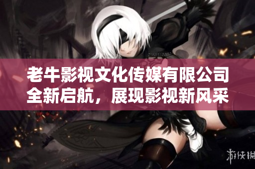 老牛影视文化传媒有限公司全新启航，展现影视新风采