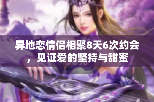 异地恋情侣相聚8天6次约会，见证爱的坚持与甜蜜