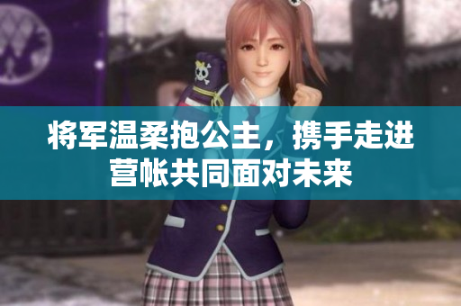 将军温柔抱公主，携手走进营帐共同面对未来