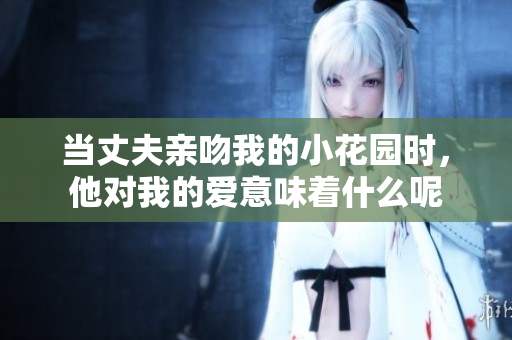 当丈夫亲吻我的小花园时，他对我的爱意味着什么呢