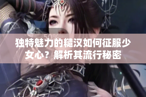 独特魅力的糙汉如何征服少女心？解析其流行秘密