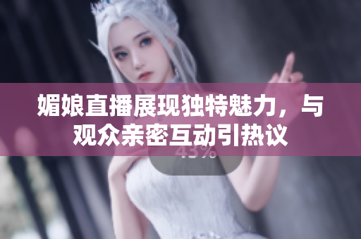 媚娘直播展现独特魅力，与观众亲密互动引热议