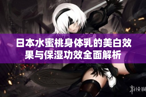 日本水蜜桃身体乳的美白效果与保湿功效全面解析