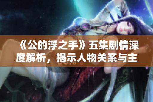 《公的浮之手》五集剧情深度解析，揭示人物关系与主题内涵