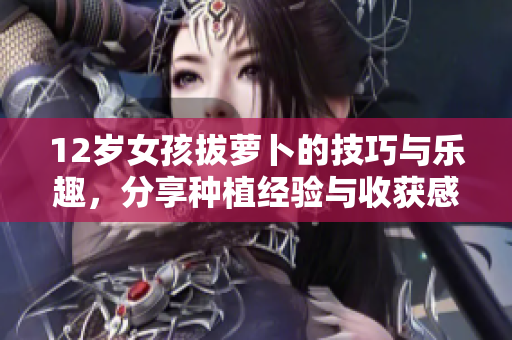 12岁女孩拔萝卜的技巧与乐趣，分享种植经验与收获感悟