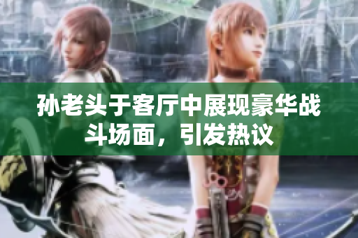 孙老头于客厅中展现豪华战斗场面，引发热议