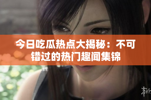 今日吃瓜热点大揭秘：不可错过的热门趣闻集锦