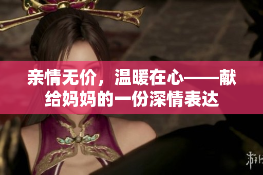 亲情无价，温暖在心——献给妈妈的一份深情表达
