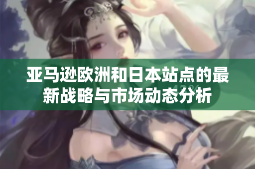 亚马逊欧洲和日本站点的最新战略与市场动态分析
