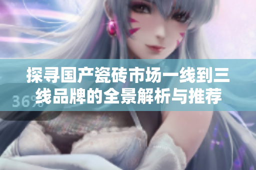 探寻国产瓷砖市场一线到三线品牌的全景解析与推荐
