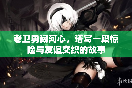 老卫勇闯河心，谱写一段惊险与友谊交织的故事