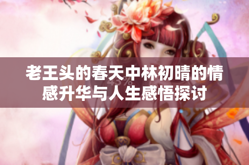 老王头的春天中林初晴的情感升华与人生感悟探讨