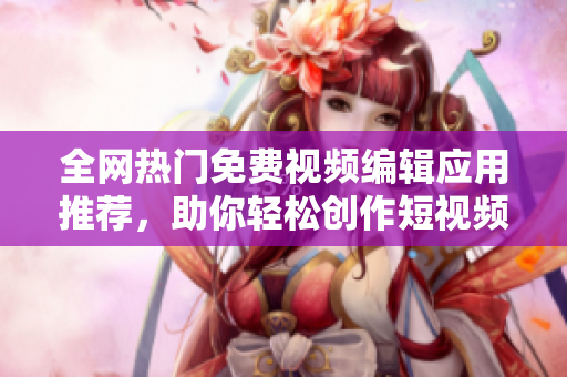 全网热门免费视频编辑应用推荐，助你轻松创作短视频