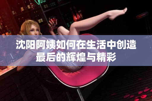 沈阳阿姨如何在生活中创造最后的辉煌与精彩