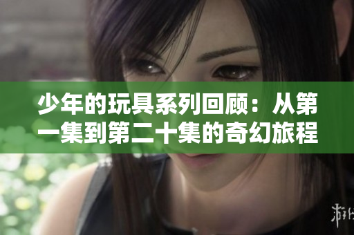 少年的玩具系列回顾：从第一集到第二十集的奇幻旅程