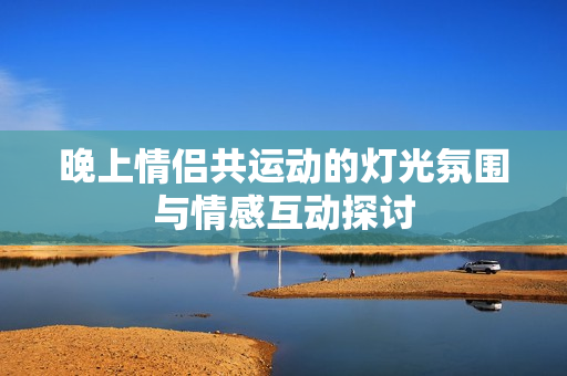 晚上情侣共运动的灯光氛围与情感互动探讨