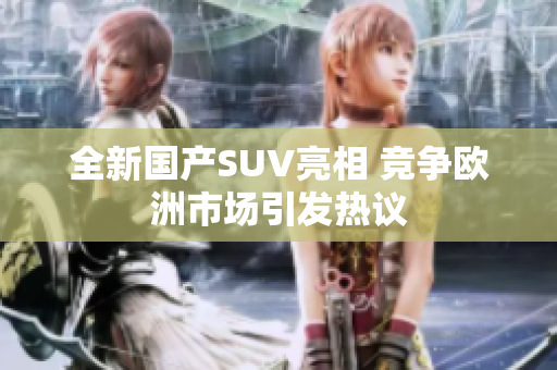全新国产SUV亮相 竞争欧洲市场引发热议