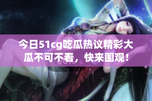 今日51cg吃瓜热议精彩大瓜不可不看，快来围观！