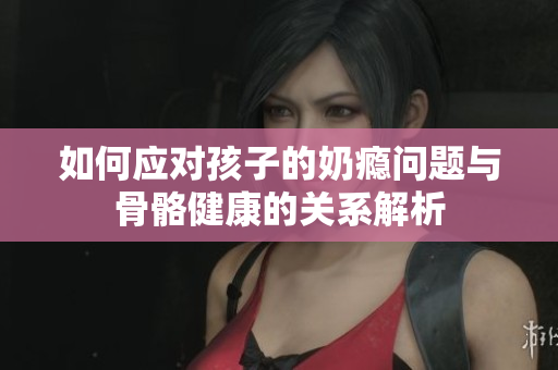 如何应对孩子的奶瘾问题与骨骼健康的关系解析