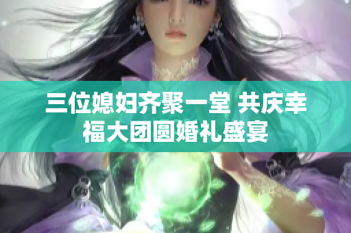 三位媳妇齐聚一堂 共庆幸福大团圆婚礼盛宴
