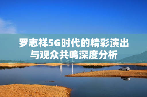 罗志祥5G时代的精彩演出与观众共鸣深度分析