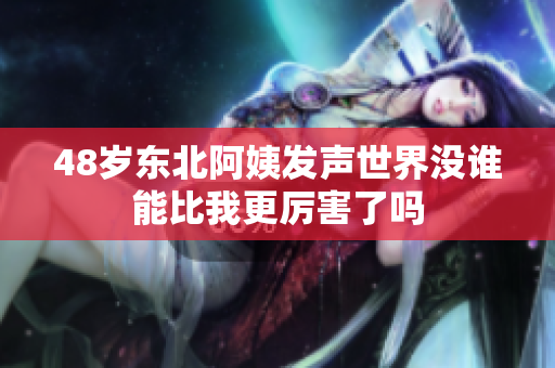 48岁东北阿姨发声世界没谁能比我更厉害了吗