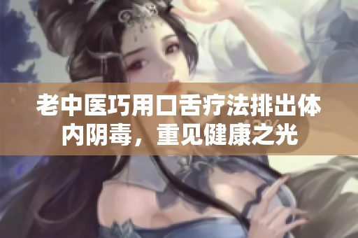 老中医巧用口舌疗法排出体内阴毒，重见健康之光