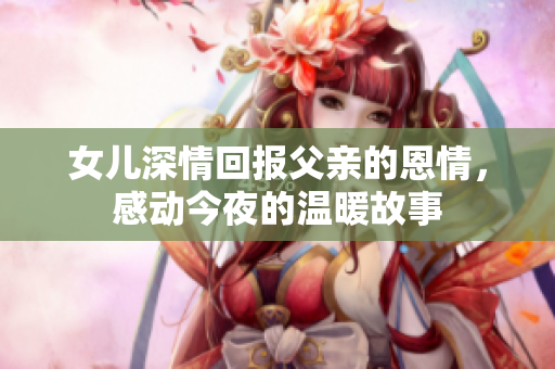 女儿深情回报父亲的恩情，感动今夜的温暖故事