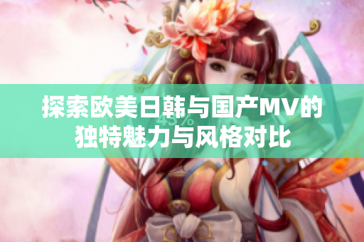 探索欧美日韩与国产MV的独特魅力与风格对比