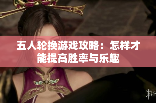 五人轮换游戏攻略：怎样才能提高胜率与乐趣