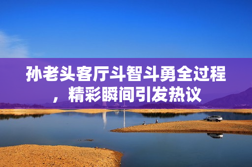 孙老头客厅斗智斗勇全过程，精彩瞬间引发热议