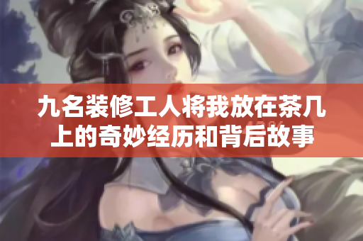 九名装修工人将我放在茶几上的奇妙经历和背后故事