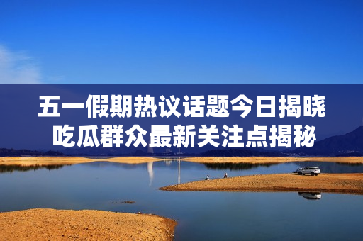五一假期热议话题今日揭晓 吃瓜群众最新关注点揭秘