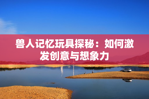 兽人记忆玩具探秘：如何激发创意与想象力