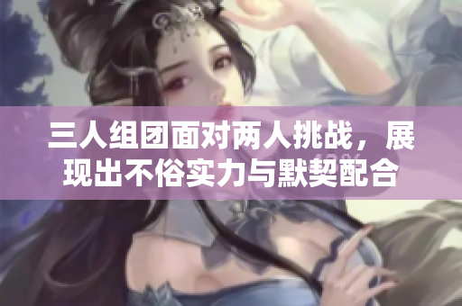 三人组团面对两人挑战，展现出不俗实力与默契配合