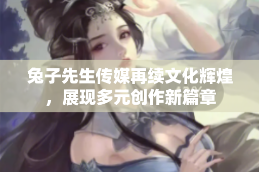 兔子先生传媒再续文化辉煌，展现多元创作新篇章