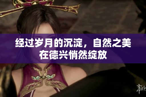 经过岁月的沉淀，自然之美在德兴悄然绽放