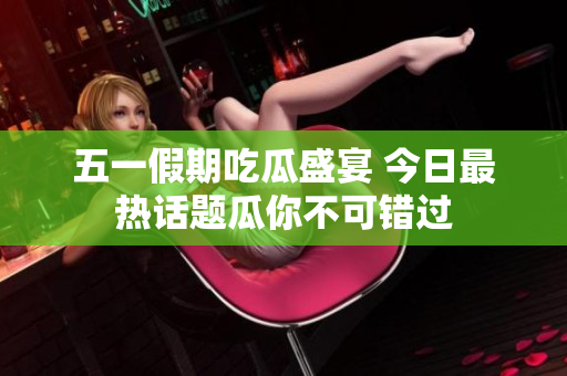 五一假期吃瓜盛宴 今日最热话题瓜你不可错过