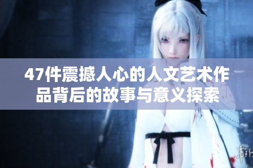 47件震撼人心的人文艺术作品背后的故事与意义探索