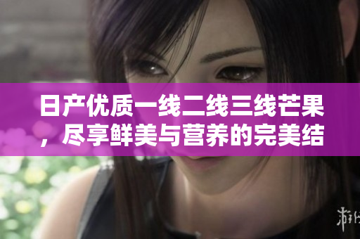 日产优质一线二线三线芒果，尽享鲜美与营养的完美结合