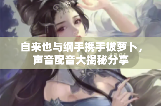 自来也与纲手携手拔萝卜，声音配音大揭秘分享