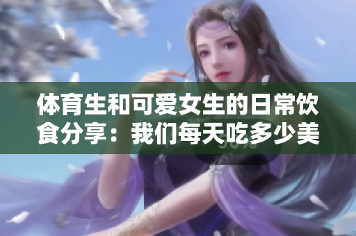 体育生和可爱女生的日常饮食分享：我们每天吃多少美食